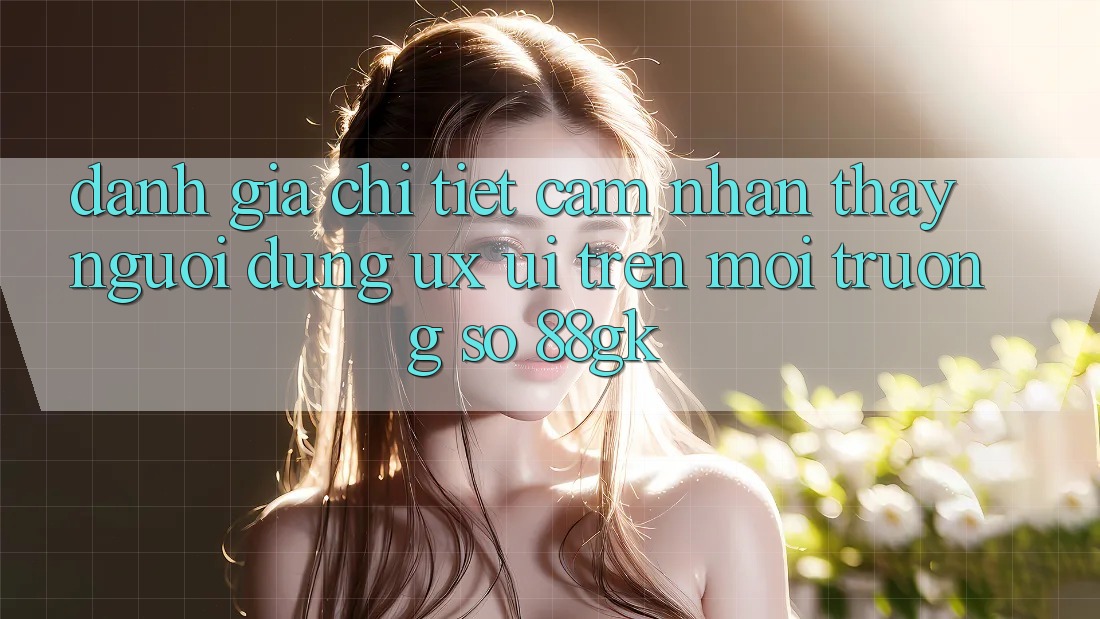 Đánh Giá Chi Tiết Cảm nhận thấy Người Dùng (UX/UI) Trên Môi trường số 88gk