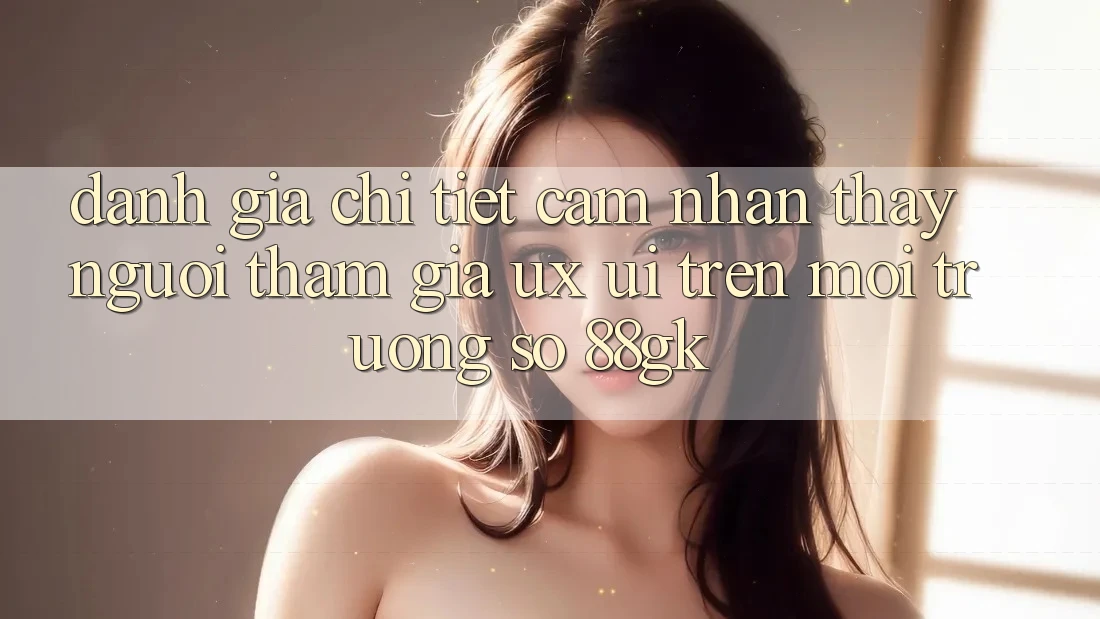 Đánh Giá Chi Tiết Cảm nhận thấy Người tham gia (UX/UI) Trên Môi trường số 88gk Đánh Giá Chi Tiết Cảm nhận thấy Người tham gia (UX/UI) Trên Môi trường số 88gk