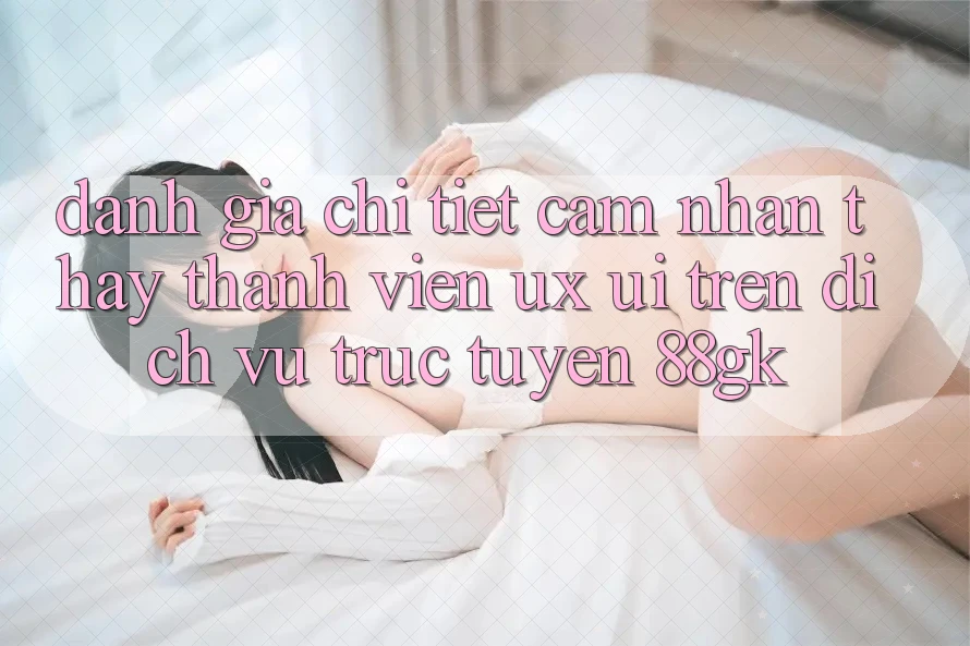 Đánh Giá Chi Tiết Cảm nhận thấy Thành viên (UX/UI) Trên Dịch vụ trực tuyến 88gk Đánh Giá Chi Tiết Cảm nhận thấy Thành viên (UX/UI) Trên Dịch vụ trực tuyến 88gk