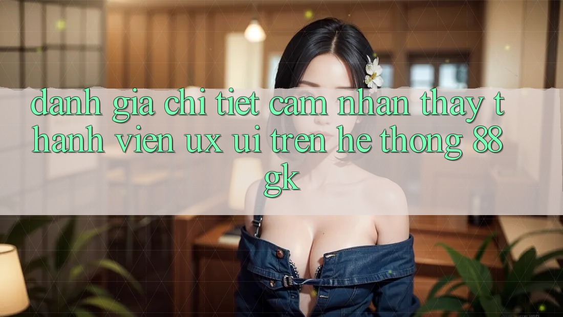 Đánh Giá Chi Tiết Cảm nhận thấy Thành viên (UX/UI) Trên Hệ thống 88gk Đánh Giá Chi Tiết Cảm nhận thấy Thành viên (UX/UI) Trên Hệ thống 88gk