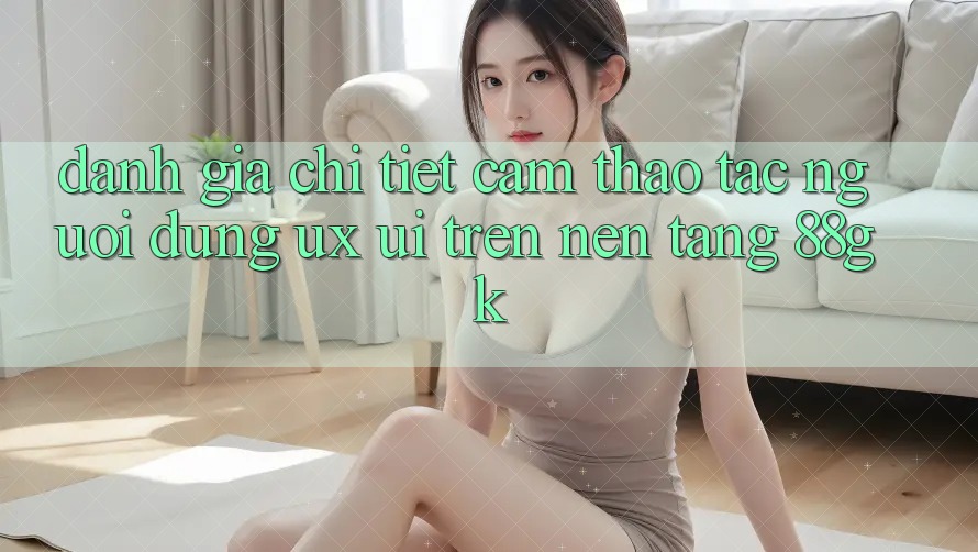 Đánh Giá Chi Tiết Cảm thao tác Người Dùng (UX/UI) Trên Nền Tảng 88gk Đánh Giá Chi Tiết Cảm thao tác Người Dùng (UX/UI) Trên Nền Tảng 88gk