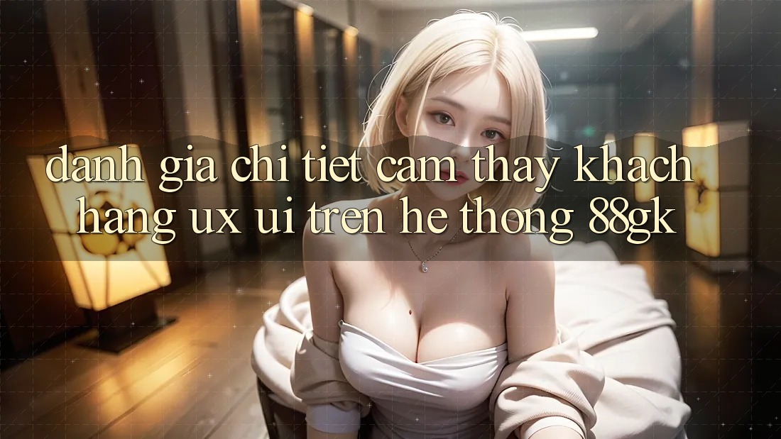 Đánh Giá Chi Tiết Cảm thấy Khách hàng (UX/UI) Trên Hệ thống 88gk Đánh Giá Chi Tiết Cảm thấy Khách hàng (UX/UI) Trên Hệ thống 88gk