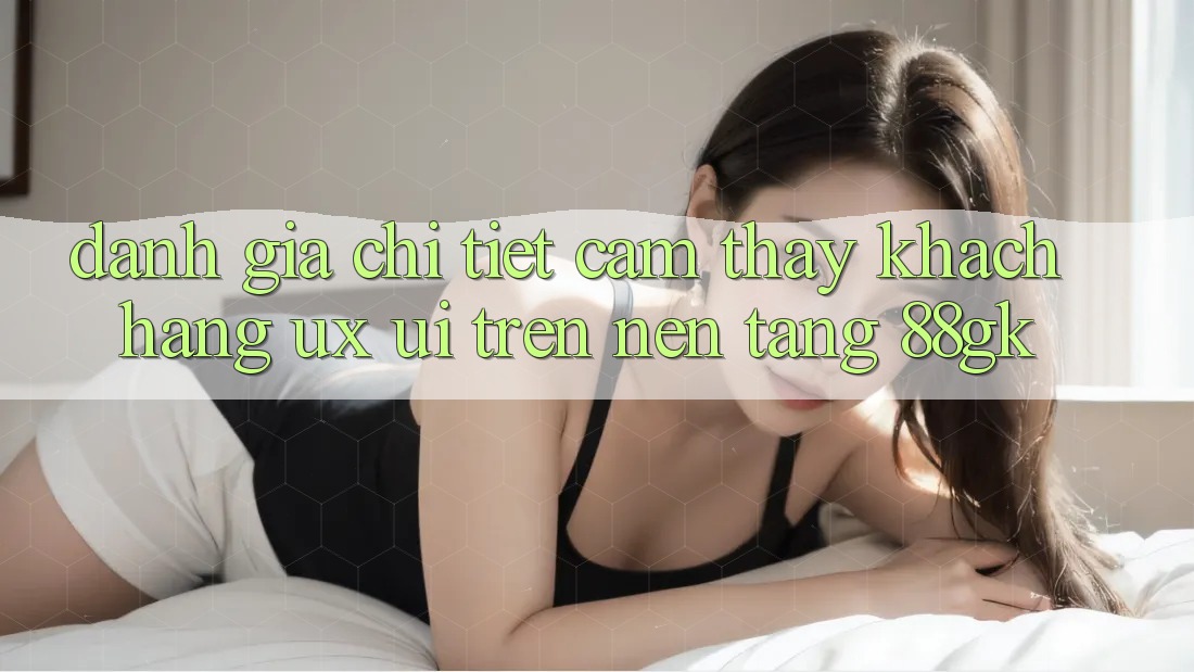 Đánh Giá Chi Tiết Cảm thấy Khách hàng (UX/UI) Trên Nền Tảng 88gk Đánh Giá Chi Tiết Cảm thấy Khách hàng (UX/UI) Trên Nền Tảng 88gk