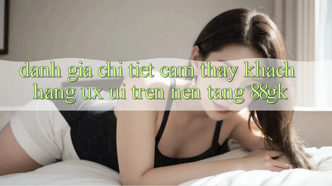 Đánh Giá Chi Tiết Cảm thấy Khách hàng (UX/UI) Trên Nền Tảng 88gk Đánh Giá Chi Tiết Cảm thấy Khách hàng (UX/UI) Trên Nền Tảng 88gk
