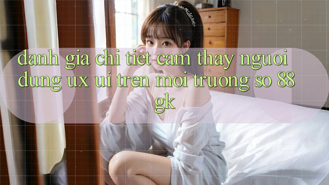 Đánh Giá Chi Tiết Cảm thấy Người Dùng (UX/UI) Trên Môi trường số 88gk