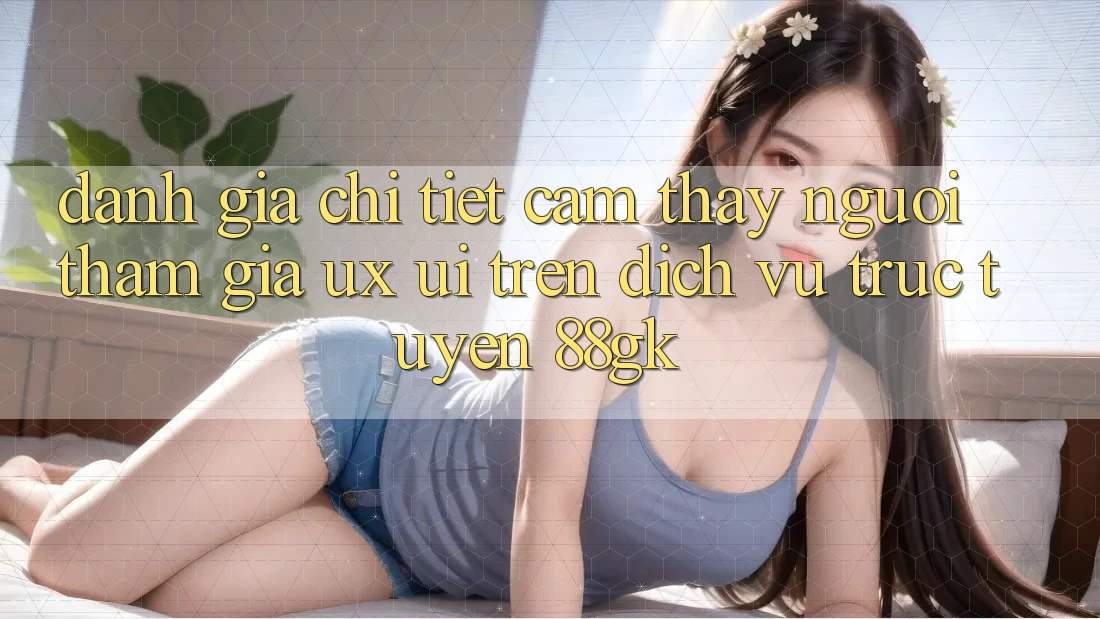 Đánh Giá Chi Tiết Cảm thấy Người tham gia (UX/UI) Trên Dịch vụ trực tuyến 88gk Đánh Giá Chi Tiết Cảm thấy Người tham gia (UX/UI) Trên Dịch vụ trực tuyến 88gk