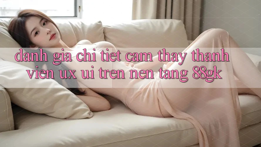 Đánh Giá Chi Tiết Cảm thấy Thành viên (UX/UI) Trên Nền Tảng 88gk Đánh Giá Chi Tiết Cảm thấy Thành viên (UX/UI) Trên Nền Tảng 88gk