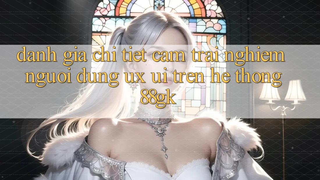 Đánh Giá Chi Tiết Cảm trải nghiệm Người Dùng (UX/UI) Trên Hệ thống 88gk Đánh Giá Chi Tiết Cảm trải nghiệm Người Dùng (UX/UI) Trên Hệ thống 88gk