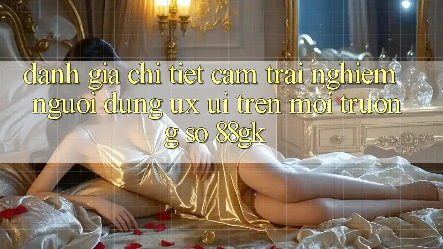 Đánh Giá Chi Tiết Cảm trải nghiệm Người Dùng (UX/UI) Trên Môi trường số 88gk Đánh Giá Chi Tiết Cảm trải nghiệm Người Dùng (UX/UI) Trên Môi trường số 88gk