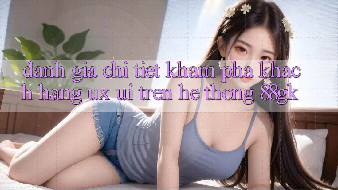 Đánh Giá Chi Tiết Khám phá Khách hàng (UX/UI) Trên Hệ thống 88gk Đánh Giá Chi Tiết Khám phá Khách hàng (UX/UI) Trên Hệ thống 88gk