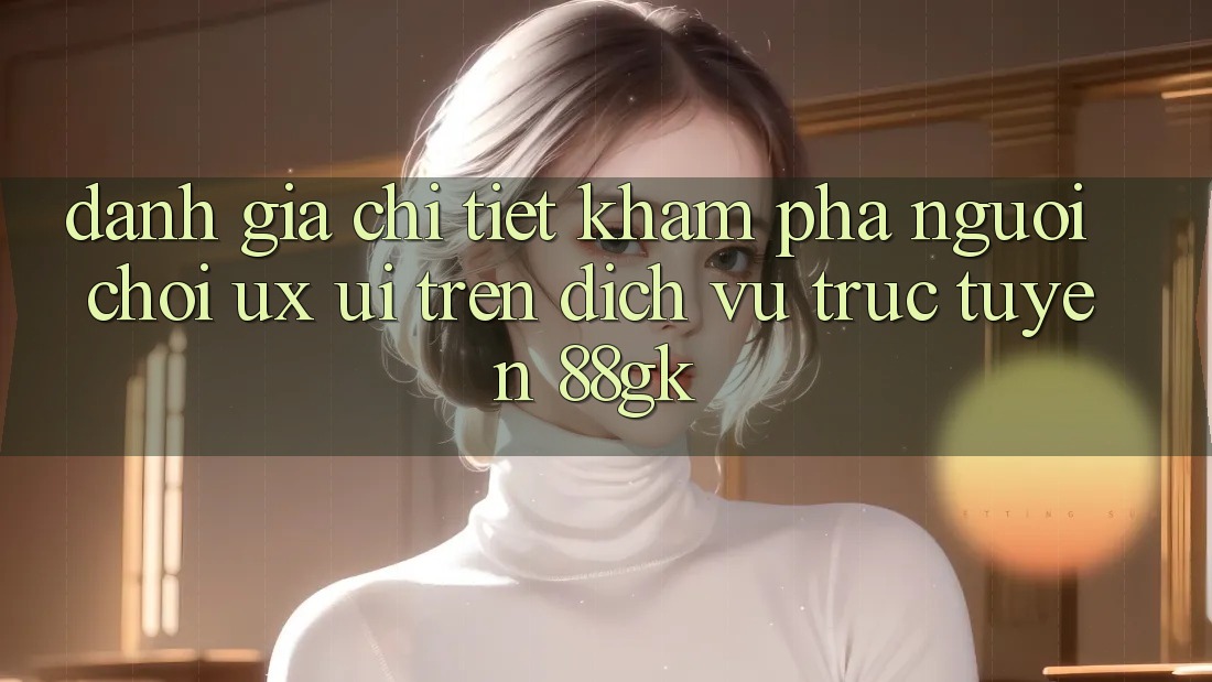Đánh Giá Chi Tiết Khám phá Người chơi (UX/UI) Trên Dịch vụ trực tuyến 88gk Đánh Giá Chi Tiết Khám phá Người chơi (UX/UI) Trên Dịch vụ trực tuyến 88gk