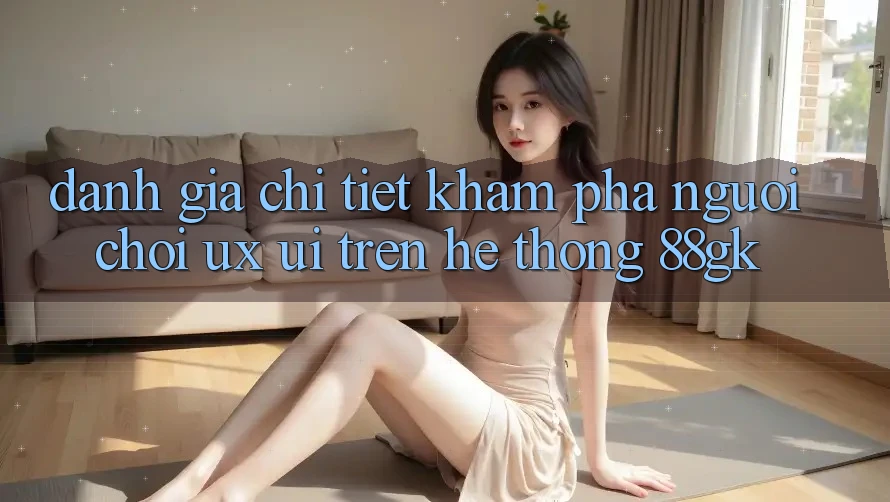 Đánh Giá Chi Tiết Khám phá Người chơi (UX/UI) Trên Hệ thống 88gk Đánh Giá Chi Tiết Khám phá Người chơi (UX/UI) Trên Hệ thống 88gk
