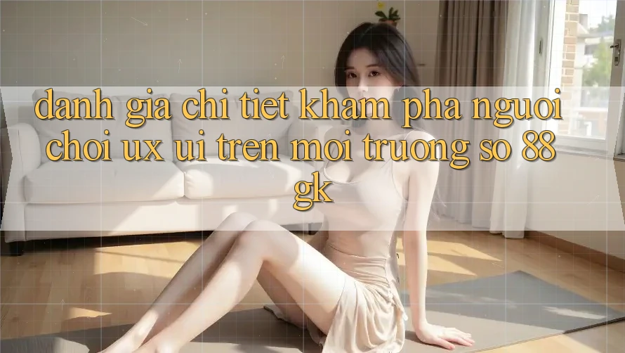 Đánh Giá Chi Tiết Khám phá Người chơi (UX/UI) Trên Môi trường số 88gk Đánh Giá Chi Tiết Khám phá Người chơi (UX/UI) Trên Môi trường số 88gk