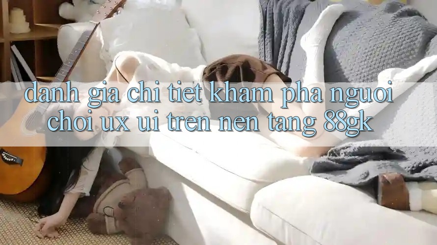 Đánh Giá Chi Tiết Khám phá Người chơi (UX/UI) Trên Nền Tảng 88gk Đánh Giá Chi Tiết Khám phá Người chơi (UX/UI) Trên Nền Tảng 88gk