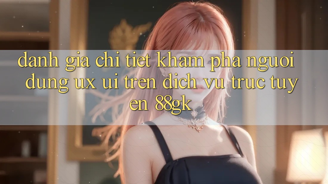 Đánh Giá Chi Tiết Khám phá Người Dùng (UX/UI) Trên Dịch vụ trực tuyến 88gk