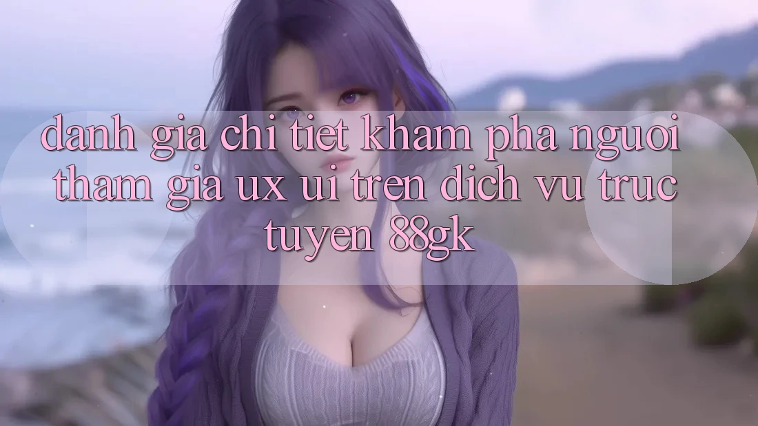 Đánh Giá Chi Tiết Khám phá Người tham gia (UX/UI) Trên Dịch vụ trực tuyến 88gk Đánh Giá Chi Tiết Khám phá Người tham gia (UX/UI) Trên Dịch vụ trực tuyến 88gk