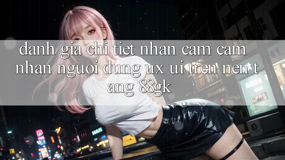 Đánh Giá Chi Tiết Nhận cảm cảm nhận Người Dùng (UX/UI) Trên Nền Tảng 88gk Đánh Giá Chi Tiết Nhận cảm cảm nhận Người Dùng (UX/UI) Trên Nền Tảng 88gk
