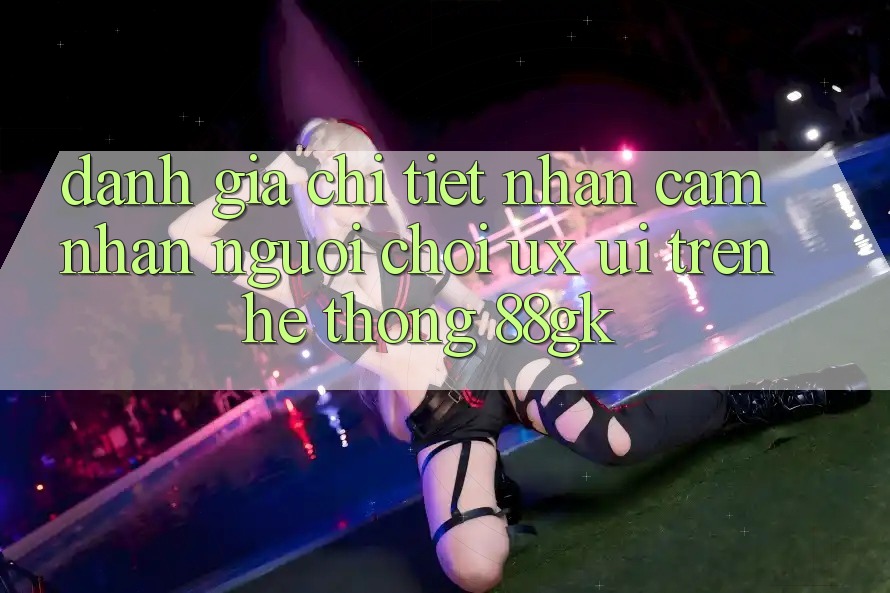 Đánh Giá Chi Tiết Nhận cảm nhận Người chơi (UX/UI) Trên Hệ thống 88gk Đánh Giá Chi Tiết Nhận cảm nhận Người chơi (UX/UI) Trên Hệ thống 88gk