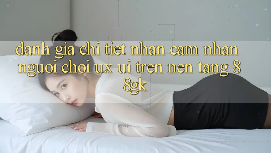 Đánh Giá Chi Tiết Nhận cảm nhận Người chơi (UX/UI) Trên Nền Tảng 88gk Đánh Giá Chi Tiết Nhận cảm nhận Người chơi (UX/UI) Trên Nền Tảng 88gk