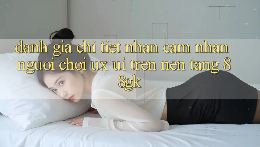 Đánh Giá Chi Tiết Nhận cảm nhận Người chơi (UX/UI) Trên Nền Tảng 88gk Đánh Giá Chi Tiết Nhận cảm nhận Người chơi (UX/UI) Trên Nền Tảng 88gk