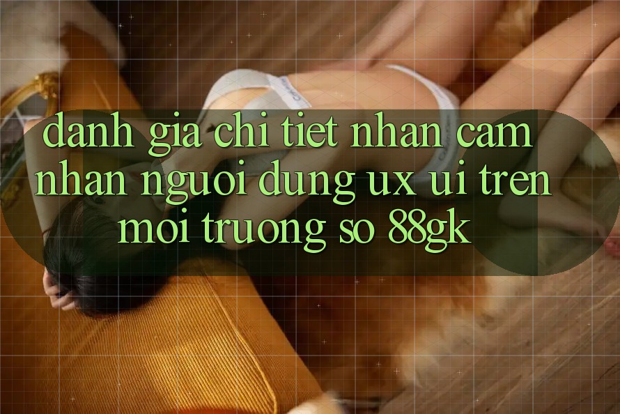 Đánh Giá Chi Tiết Nhận cảm nhận Người Dùng (UX/UI) Trên Môi trường số 88gk Đánh Giá Chi Tiết Nhận cảm nhận Người Dùng (UX/UI) Trên Môi trường số 88gk