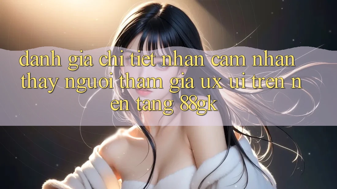 Đánh Giá Chi Tiết Nhận cảm nhận thấy Người tham gia (UX/UI) Trên Nền Tảng 88gk