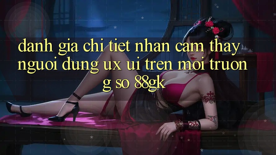 Đánh Giá Chi Tiết Nhận cảm thấy Người Dùng (UX/UI) Trên Môi trường số 88gk Đánh Giá Chi Tiết Nhận cảm thấy Người Dùng (UX/UI) Trên Môi trường số 88gk