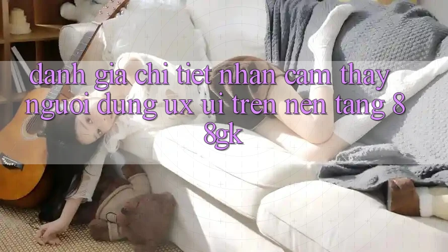 Đánh Giá Chi Tiết Nhận cảm thấy Người dùng (UX/UI) Trên Nền Tảng 88gk