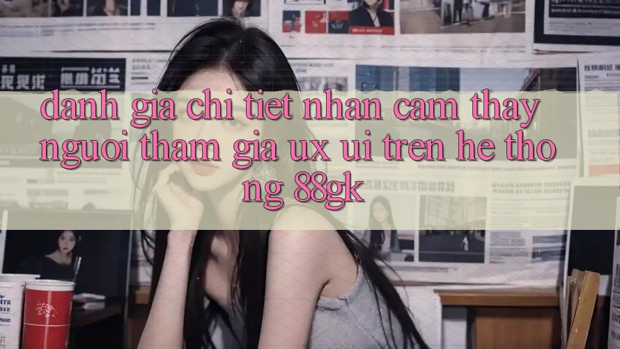 Đánh Giá Chi Tiết Nhận cảm thấy Người tham gia (UX/UI) Trên Hệ thống 88gk Đánh Giá Chi Tiết Nhận cảm thấy Người tham gia (UX/UI) Trên Hệ thống 88gk