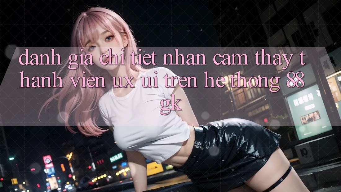 Đánh Giá Chi Tiết Nhận cảm thấy Thành viên (UX/UI) Trên Hệ thống 88gk Đánh Giá Chi Tiết Nhận cảm thấy Thành viên (UX/UI) Trên Hệ thống 88gk