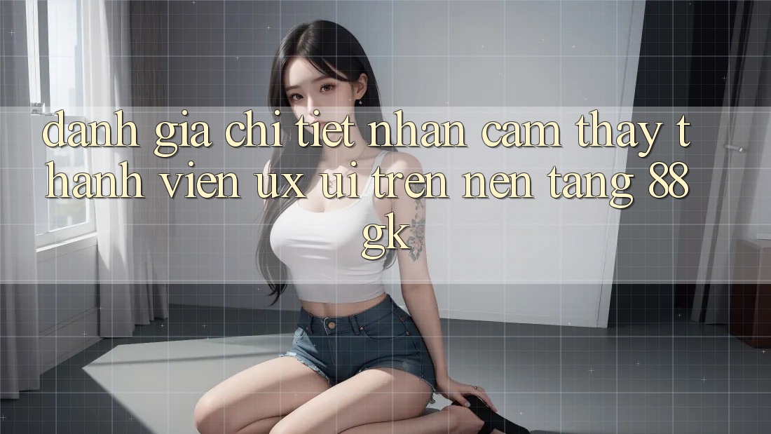 Đánh Giá Chi Tiết Nhận cảm thấy Thành viên (UX/UI) Trên Nền Tảng 88gk Đánh Giá Chi Tiết Nhận cảm thấy Thành viên (UX/UI) Trên Nền Tảng 88gk