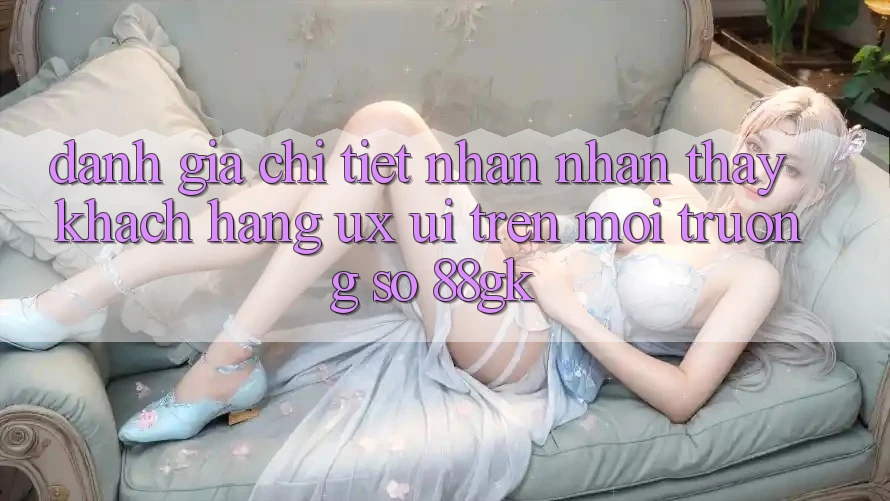 Đánh Giá Chi Tiết Nhận nhận thấy Khách hàng (UX/UI) Trên Môi trường số 88gk Đánh Giá Chi Tiết Nhận nhận thấy Khách hàng (UX/UI) Trên Môi trường số 88gk