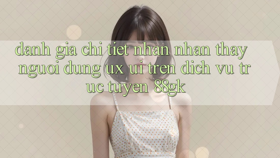 Đánh Giá Chi Tiết Nhận nhận thấy Người Dùng (UX/UI) Trên Dịch vụ trực tuyến 88gk Đánh Giá Chi Tiết Nhận nhận thấy Người Dùng (UX/UI) Trên Dịch vụ trực tuyến 88gk