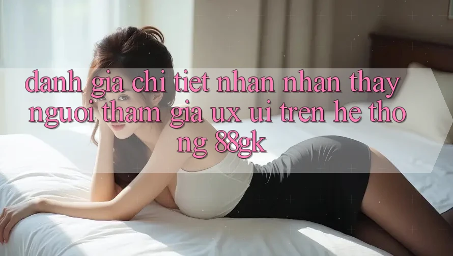 Đánh Giá Chi Tiết Nhận nhận thấy Người tham gia (UX/UI) Trên Hệ thống 88gk Đánh Giá Chi Tiết Nhận nhận thấy Người tham gia (UX/UI) Trên Hệ thống 88gk