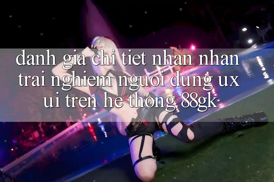 Đánh Giá Chi Tiết Nhận nhận trải nghiệm Người Dùng (UX/UI) Trên Hệ thống 88gk Đánh Giá Chi Tiết Nhận nhận trải nghiệm Người Dùng (UX/UI) Trên Hệ thống 88gk