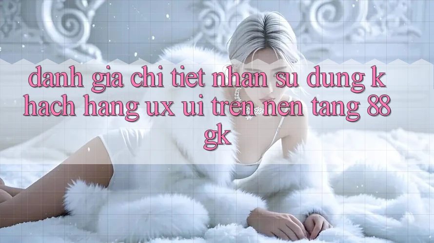 Đánh Giá Chi Tiết Nhận sử dụng Khách hàng (UX/UI) Trên Nền Tảng 88gk