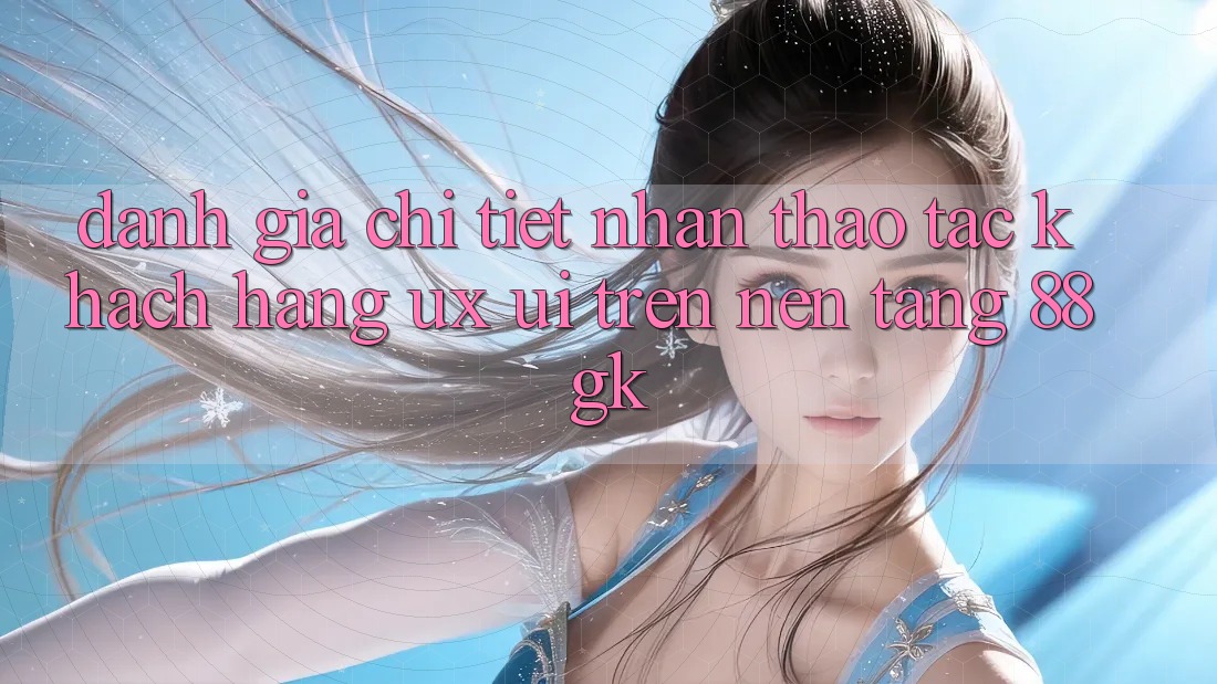 Đánh Giá Chi Tiết Nhận thao tác Khách hàng (UX/UI) Trên Nền Tảng 88gk