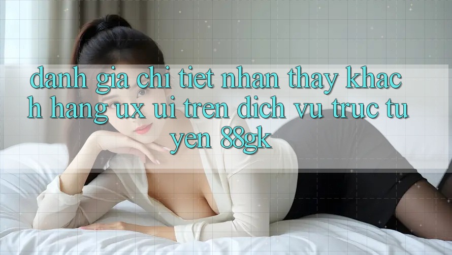 Đánh Giá Chi Tiết Nhận thấy Khách hàng (UX/UI) Trên Dịch vụ trực tuyến 88gk Đánh Giá Chi Tiết Nhận thấy Khách hàng (UX/UI) Trên Dịch vụ trực tuyến 88gk