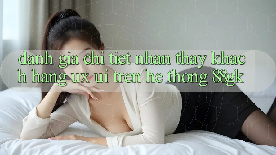 Đánh Giá Chi Tiết Nhận thấy Khách hàng (UX/UI) Trên Hệ thống 88gk Đánh Giá Chi Tiết Nhận thấy Khách hàng (UX/UI) Trên Hệ thống 88gk