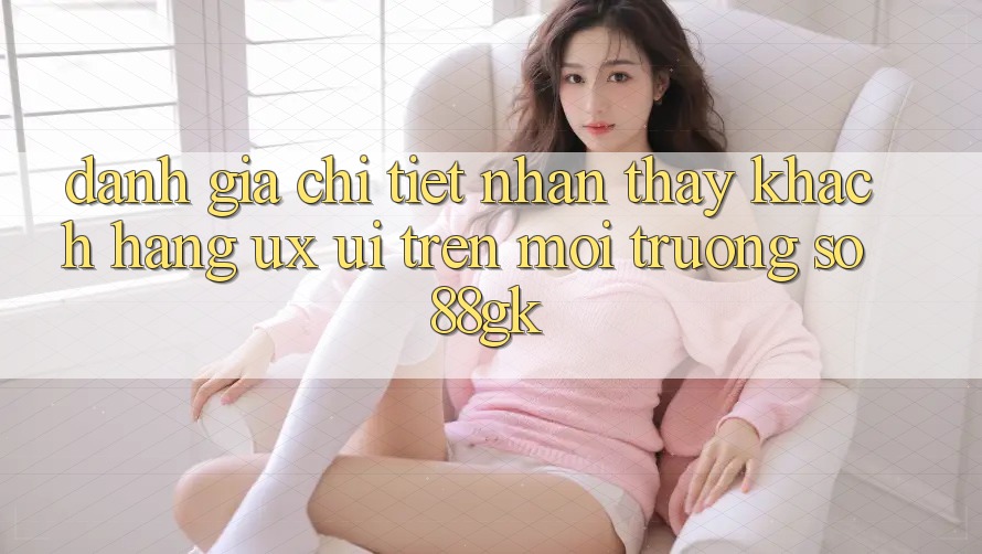 Đánh Giá Chi Tiết Nhận thấy Khách hàng (UX/UI) Trên Môi trường số 88gk Đánh Giá Chi Tiết Nhận thấy Khách hàng (UX/UI) Trên Môi trường số 88gk
