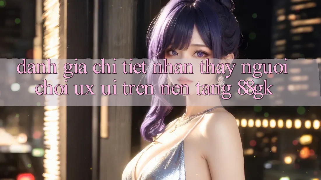 Đánh Giá Chi Tiết Nhận thấy Người chơi (UX/UI) Trên Nền Tảng 88gk Đánh Giá Chi Tiết Nhận thấy Người chơi (UX/UI) Trên Nền Tảng 88gk