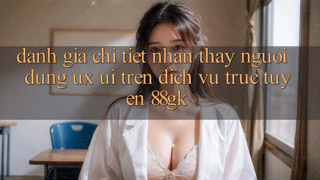 Đánh Giá Chi Tiết Nhận thấy Người Dùng (UX/UI) Trên Dịch vụ trực tuyến 88gk Đánh Giá Chi Tiết Nhận thấy Người Dùng (UX/UI) Trên Dịch vụ trực tuyến 88gk