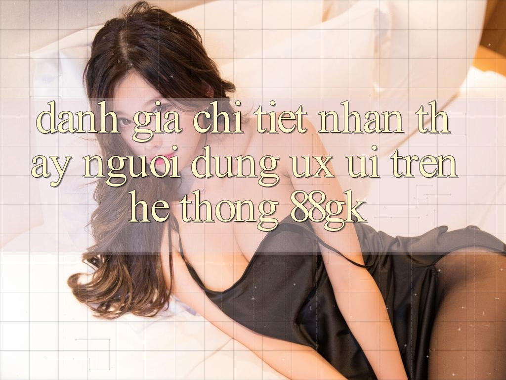 Đánh Giá Chi Tiết Nhận thấy Người Dùng (UX/UI) Trên Hệ thống 88gk Đánh Giá Chi Tiết Nhận thấy Người Dùng (UX/UI) Trên Hệ thống 88gk