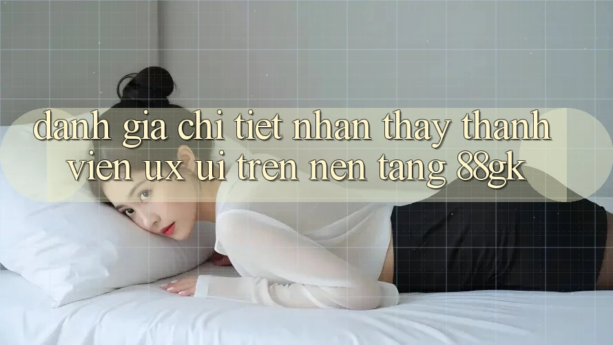 Đánh Giá Chi Tiết Nhận thấy Thành viên (UX/UI) Trên Nền Tảng 88gk Đánh Giá Chi Tiết Nhận thấy Thành viên (UX/UI) Trên Nền Tảng 88gk