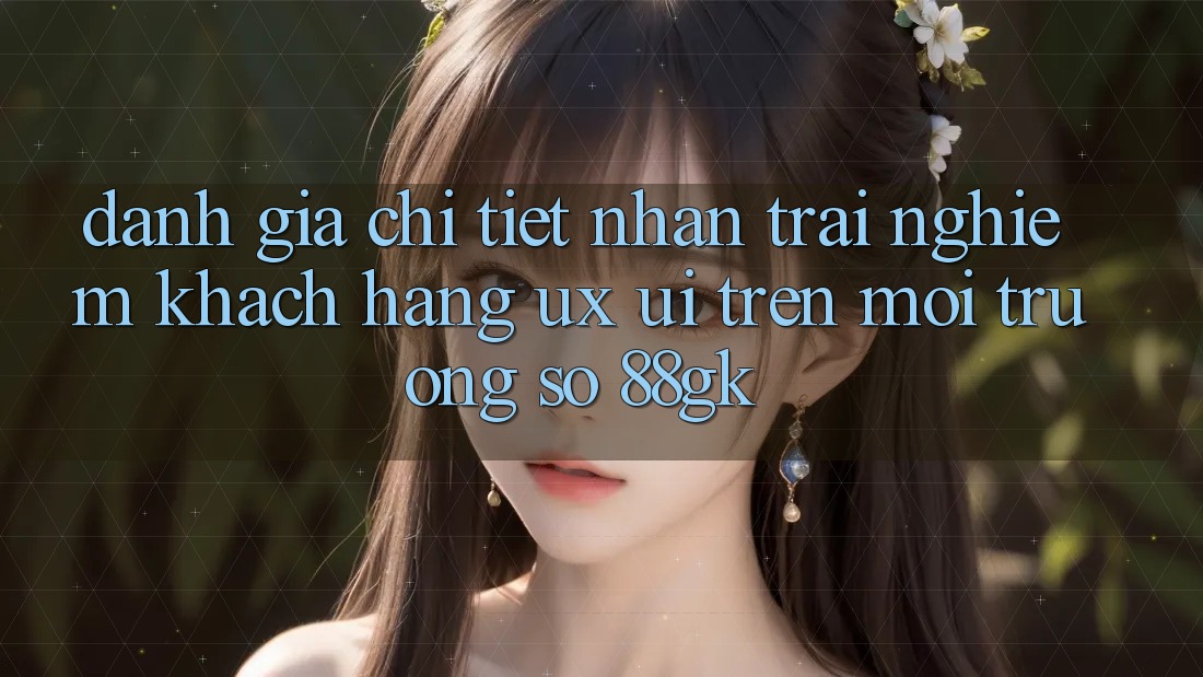 Đánh Giá Chi Tiết Nhận trải nghiệm Khách hàng (UX/UI) Trên Môi trường số 88gk