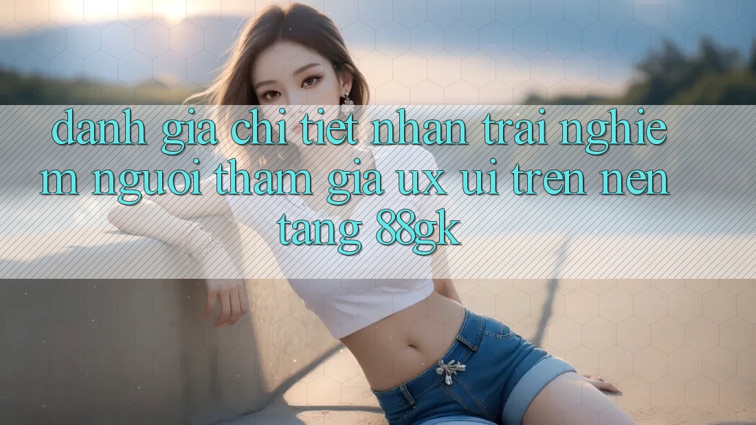 Đánh Giá Chi Tiết Nhận trải nghiệm Người tham gia (UX/UI) Trên Nền Tảng 88gk Đánh Giá Chi Tiết Nhận trải nghiệm Người tham gia (UX/UI) Trên Nền Tảng 88gk