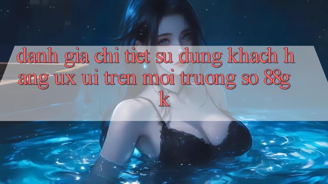 Đánh Giá Chi Tiết Sử dụng Khách hàng (UX/UI) Trên Môi trường số 88gk Đánh Giá Chi Tiết Sử dụng Khách hàng (UX/UI) Trên Môi trường số 88gk