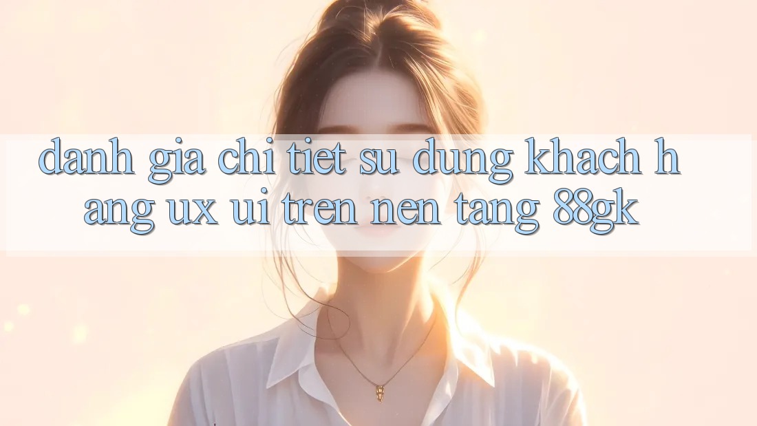 Đánh Giá Chi Tiết Sử dụng Khách hàng (UX/UI) Trên Nền Tảng 88gk Đánh Giá Chi Tiết Sử dụng Khách hàng (UX/UI) Trên Nền Tảng 88gk