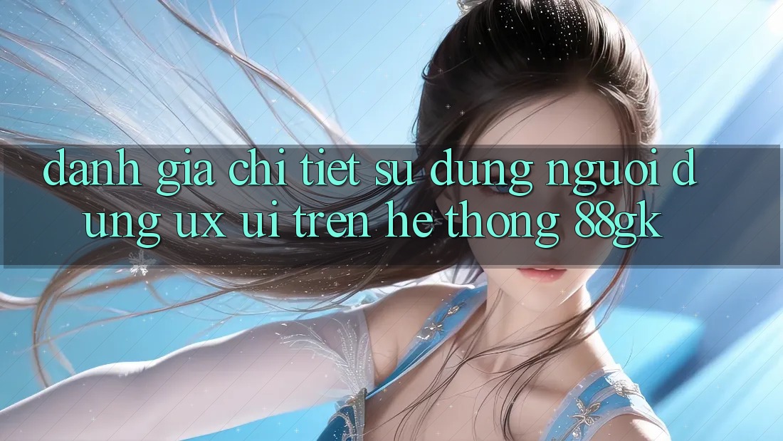 Đánh Giá Chi Tiết Sử dụng Người Dùng (UX/UI) Trên Hệ thống 88gk Đánh Giá Chi Tiết Sử dụng Người Dùng (UX/UI) Trên Hệ thống 88gk