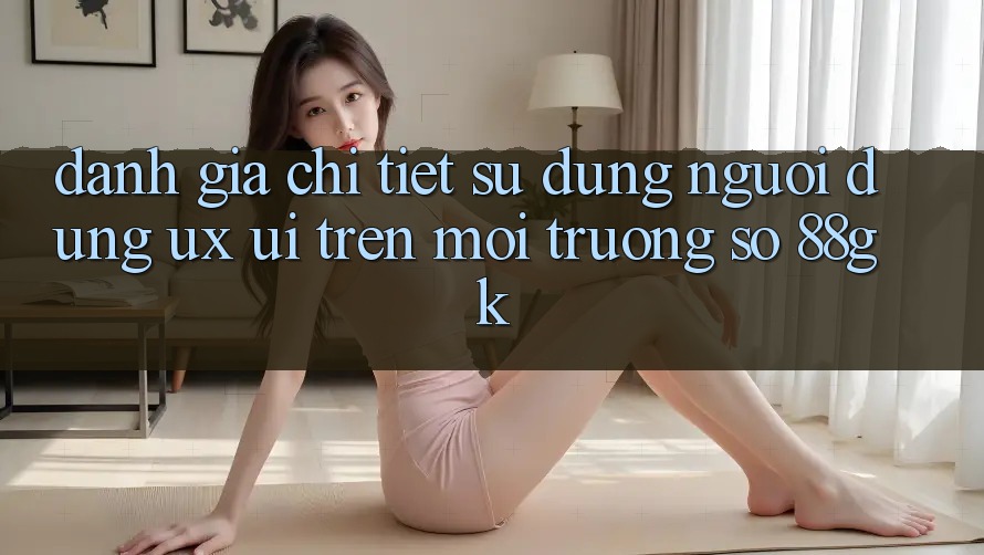 Đánh Giá Chi Tiết Sử dụng Người Dùng (UX/UI) Trên Môi trường số 88gk Đánh Giá Chi Tiết Sử dụng Người Dùng (UX/UI) Trên Môi trường số 88gk